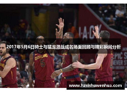 2017年5月6日骑士与猛龙激战成名场面回顾与精彩瞬间分析