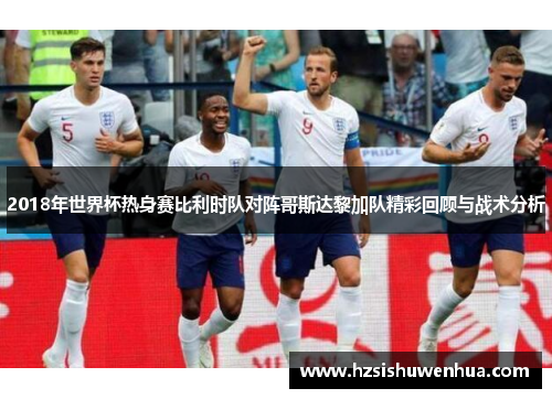 2018年世界杯热身赛比利时队对阵哥斯达黎加队精彩回顾与战术分析