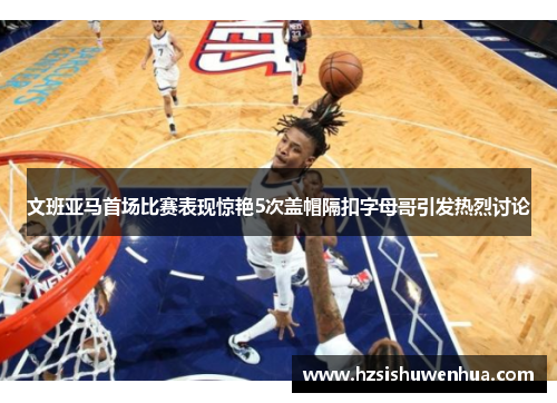 文班亚马首场比赛表现惊艳5次盖帽隔扣字母哥引发热烈讨论